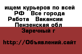 ищем курьеров по всей РФ - Все города Работа » Вакансии   . Пензенская обл.,Заречный г.